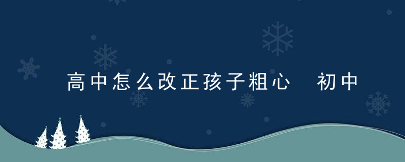 高中怎么改正孩子粗心 初中如何改掉孩子粗心大意的毛病